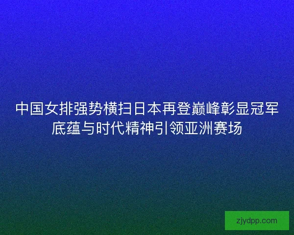 中国女排强势横扫日本再登巅峰彰显冠军底蕴与时代精神引领亚洲赛场
