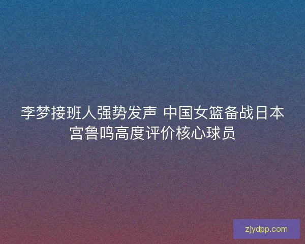 李梦接班人强势发声 中国女篮备战日本宫鲁鸣高度评价核心球员