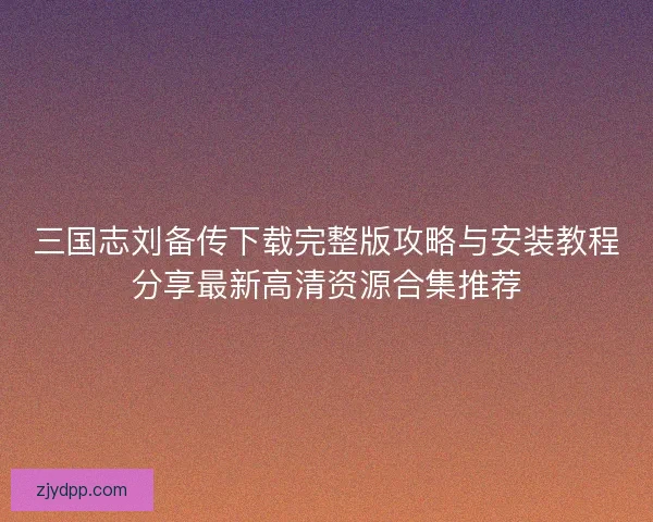 三国志刘备传下载完整版攻略与安装教程分享最新高清资源合集推荐