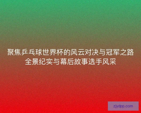 聚焦乒乓球世界杯的风云对决与冠军之路全景纪实与幕后故事选手风采