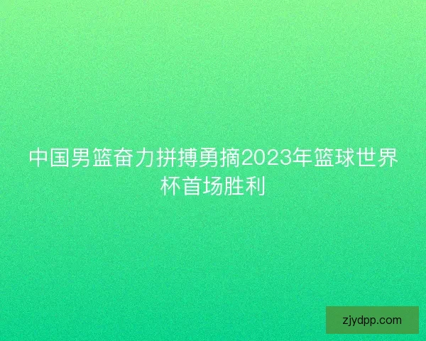 中国男篮奋力拼搏勇摘2023年篮球世界杯首场胜利