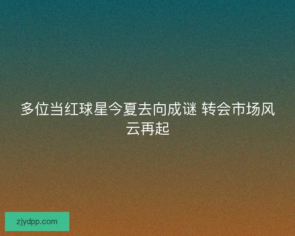 多位当红球星今夏去向成谜 转会市场风云再起