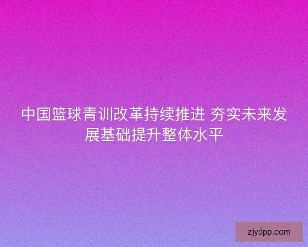 中国篮球青训改革持续推进 夯实未来发展基础提升整体水平