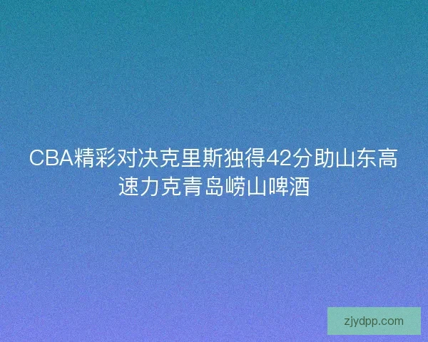 CBA精彩对决克里斯独得42分助山东高速力克青岛崂山啤酒