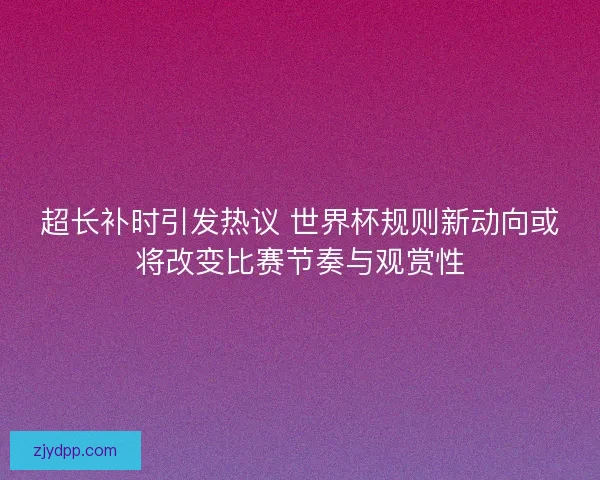 超长补时引发热议 世界杯规则新动向或将改变比赛节奏与观赏性