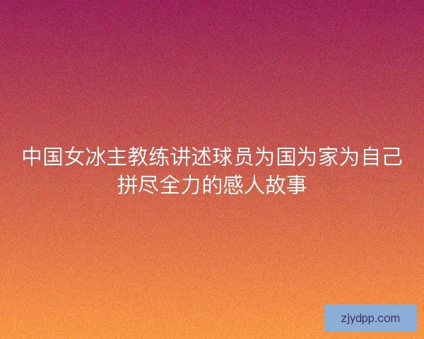 中国女冰主教练讲述球员为国为家为自己拼尽全力的感人故事