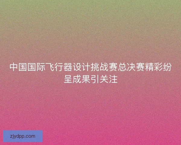 中国国际飞行器设计挑战赛总决赛精彩纷呈成果引关注