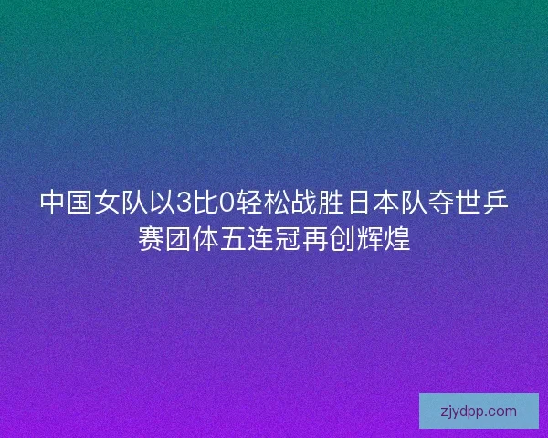 中国女队以3比0轻松战胜日本队夺世乒赛团体五连冠再创辉煌