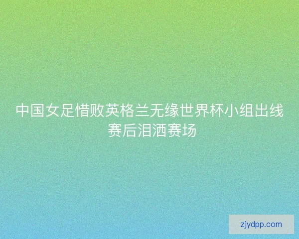 中国女足惜败英格兰无缘世界杯小组出线 赛后泪洒赛场