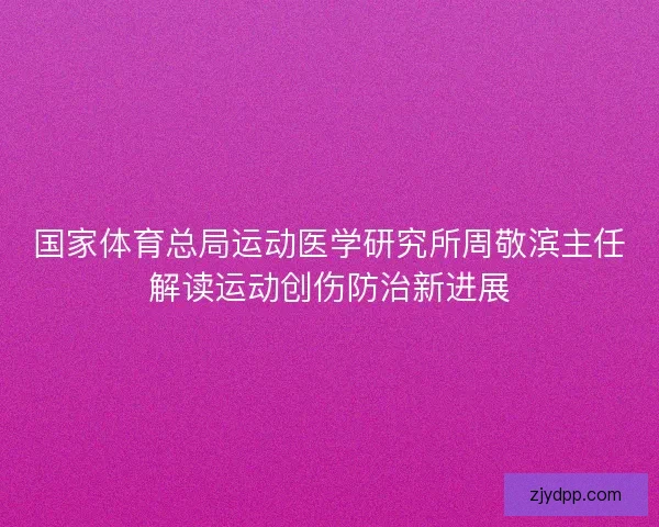 国家体育总局运动医学研究所周敬滨主任解读运动创伤防治新进展